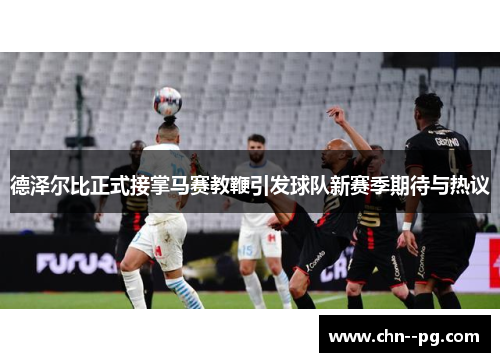 德泽尔比正式接掌马赛教鞭引发球队新赛季期待与热议